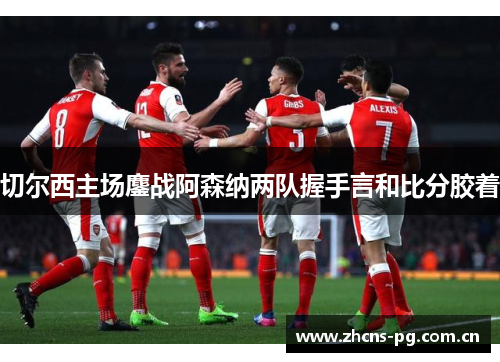切尔西主场鏖战阿森纳两队握手言和比分胶着 切尔西主场鏖战阿森纳两队握手言和比分胶着